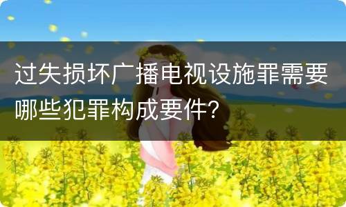 过失损坏广播电视设施罪需要哪些犯罪构成要件？