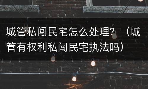 城管私闯民宅怎么处理？（城管有权利私闯民宅执法吗）