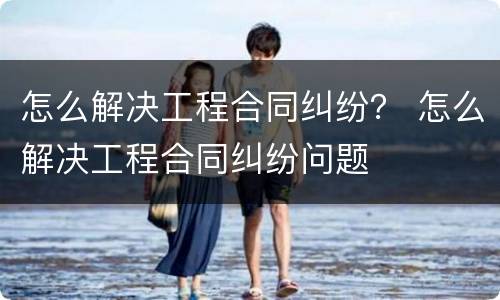 怎么解决工程合同纠纷？ 怎么解决工程合同纠纷问题