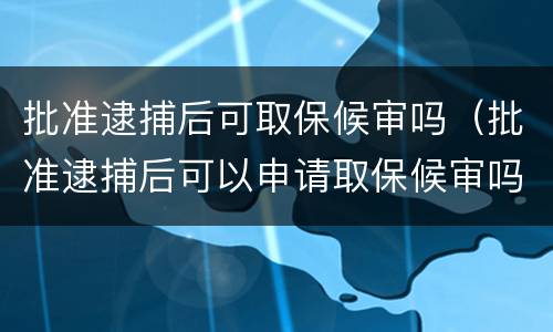 批准逮捕后可取保候审吗（批准逮捕后可以申请取保候审吗）