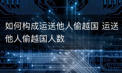 如何构成运送他人偷越国 运送他人偷越国人数