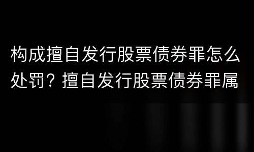 构成擅自发行股票债券罪怎么处罚? 擅自发行股票债券罪属于什么罪