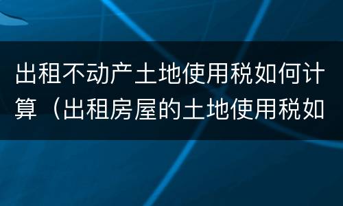 出租不动产土地使用税如何计算（出租房屋的土地使用税如何计算）