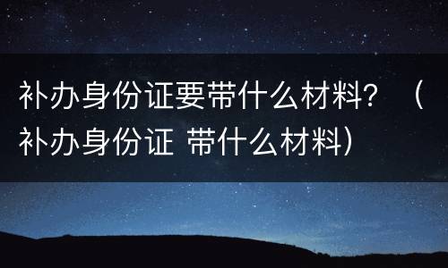 补办身份证要带什么材料？（补办身份证 带什么材料）