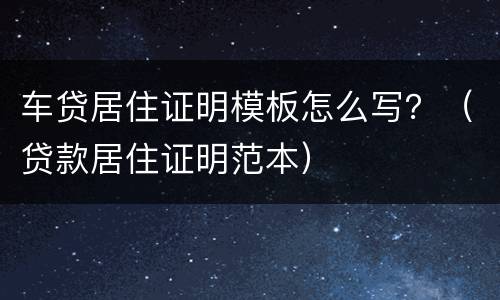 车贷居住证明模板怎么写？（贷款居住证明范本）