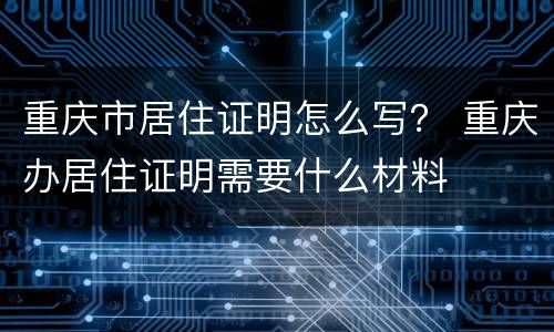重庆市居住证明怎么写？ 重庆办居住证明需要什么材料