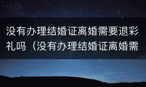 没有办理结婚证离婚需要退彩礼吗（没有办理结婚证离婚需要退彩礼吗女方）