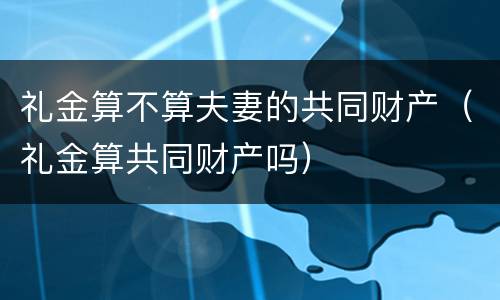 礼金算不算夫妻的共同财产（礼金算共同财产吗）