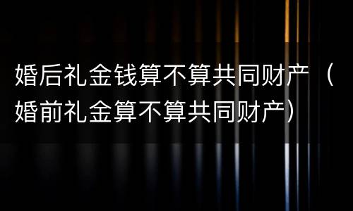 婚后礼金钱算不算共同财产（婚前礼金算不算共同财产）
