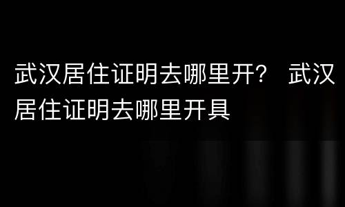 武汉居住证明去哪里开？ 武汉居住证明去哪里开具