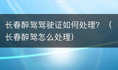 长春醉驾驾驶证如何处理？（长春醉驾怎么处理）