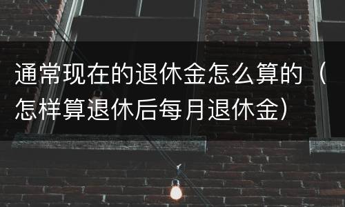 通常现在的退休金怎么算的（怎样算退休后每月退休金）
