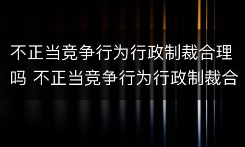 不正当竞争行为行政制裁合理吗 不正当竞争行为行政制裁合理吗判几年