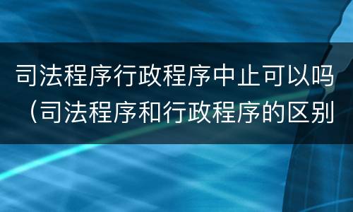 司法程序行政程序中止可以吗（司法程序和行政程序的区别）