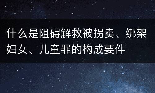 什么是阻碍解救被拐卖、绑架妇女、儿童罪的构成要件