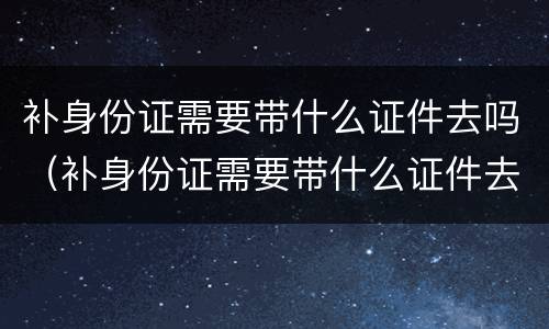 补身份证需要带什么证件去吗（补身份证需要带什么证件去吗要多久）