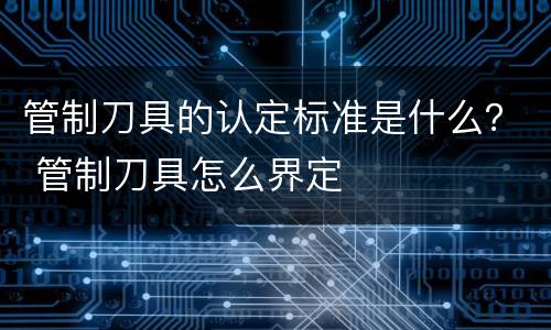 管制刀具的认定标准是什么？ 管制刀具怎么界定