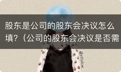 股东是公司的股东会决议怎么填?（公司的股东会决议是否需要公司盖章）