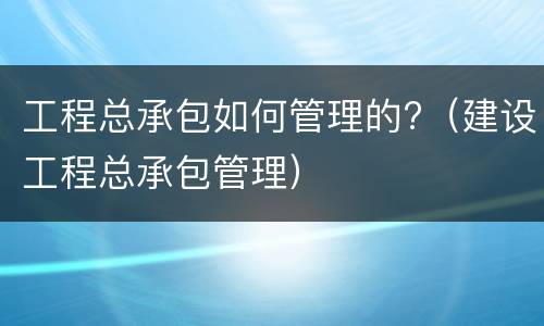 工程总承包如何管理的?（建设工程总承包管理）