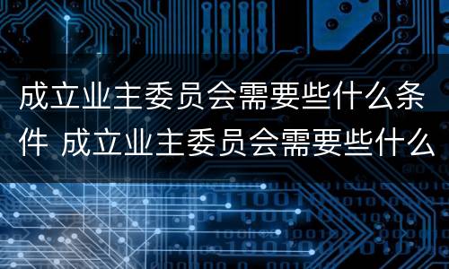 成立业主委员会需要些什么条件 成立业主委员会需要些什么条件和流程