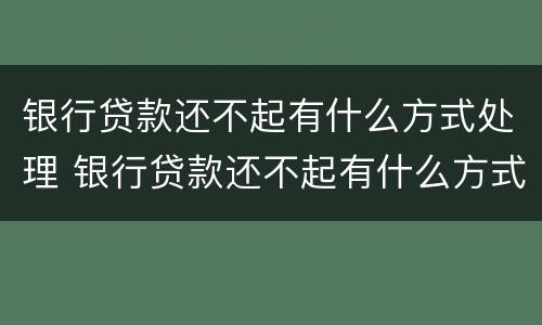 银行贷款还不起有什么方式处理 银行贷款还不起有什么方式处理呢