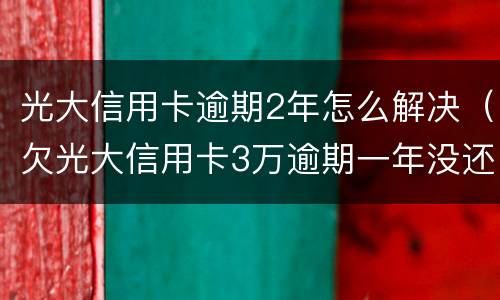 光大信用卡逾期2年怎么解决（欠光大信用卡3万逾期一年没还怎么办）