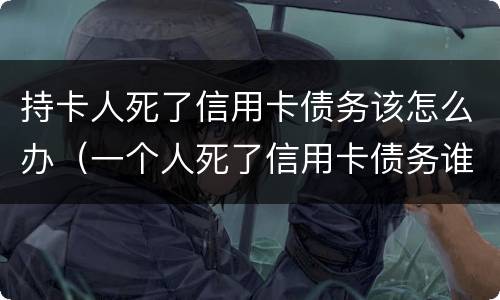 持卡人死了信用卡债务该怎么办（一个人死了信用卡债务谁承担）