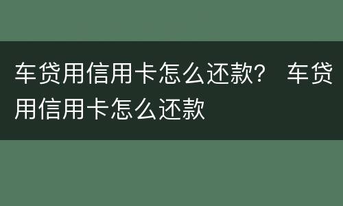 车贷用信用卡怎么还款？ 车贷用信用卡怎么还款