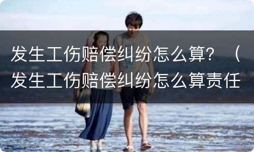 发生工伤赔偿纠纷怎么算？（发生工伤赔偿纠纷怎么算责任）