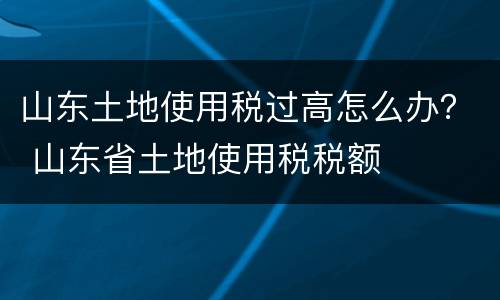 山东土地使用税过高怎么办？ 山东省土地使用税税额