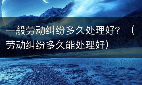 一般劳动纠纷多久处理好？（劳动纠纷多久能处理好）