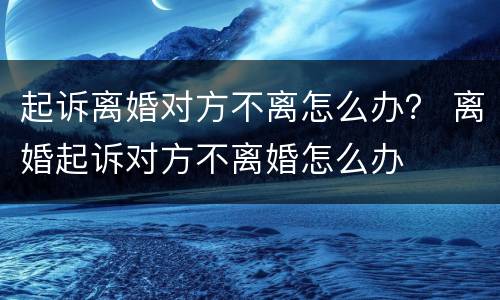 起诉离婚对方不离怎么办？ 离婚起诉对方不离婚怎么办