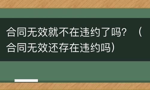 合同无效就不在违约了吗？（合同无效还存在违约吗）