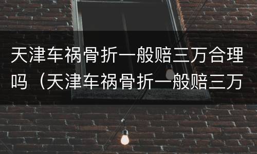 天津车祸骨折一般赔三万合理吗（天津车祸骨折一般赔三万合理吗现在）