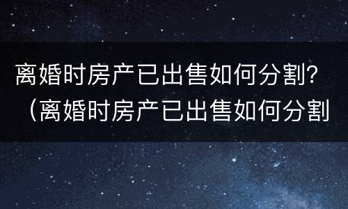 离婚时房产已出售如何分割？（离婚时房产已出售如何分割财产）
