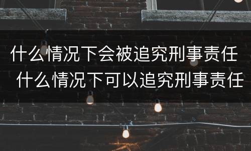 什么情况下会被追究刑事责任 什么情况下可以追究刑事责任