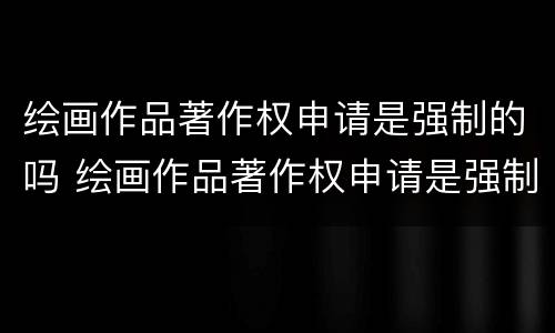 绘画作品著作权申请是强制的吗 绘画作品著作权申请是强制的吗知乎