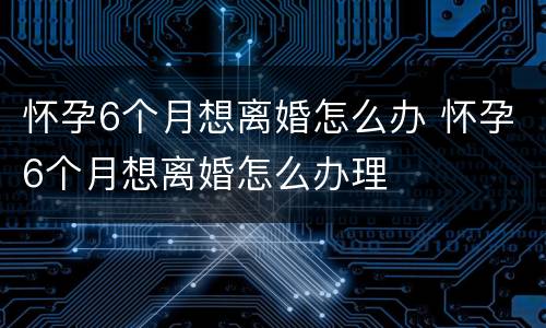 怀孕6个月想离婚怎么办 怀孕6个月想离婚怎么办理