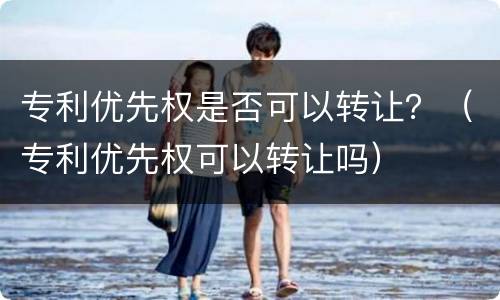 专利优先权是否可以转让？（专利优先权可以转让吗）