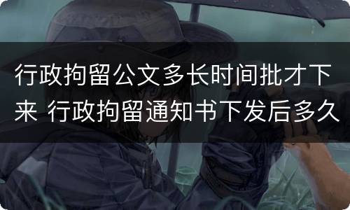 行政拘留公文多长时间批才下来 行政拘留通知书下发后多久执行