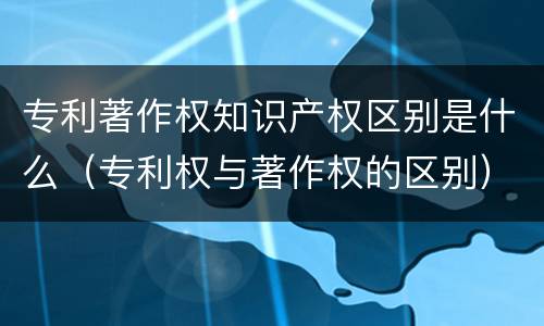 专利著作权知识产权区别是什么（专利权与著作权的区别）