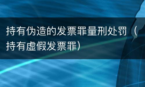 持有伪造的发票罪量刑处罚（持有虚假发票罪）