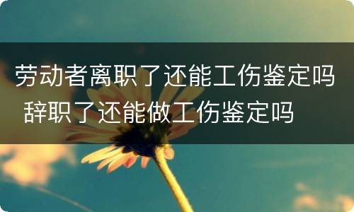 劳动者离职了还能工伤鉴定吗 辞职了还能做工伤鉴定吗