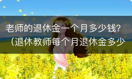 老师的退休金一个月多少钱？（退休教师每个月退休金多少钱）