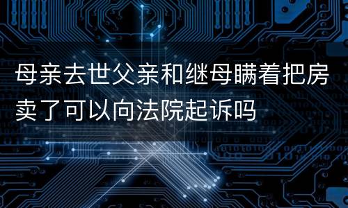 母亲去世父亲和继母瞒着把房卖了可以向法院起诉吗