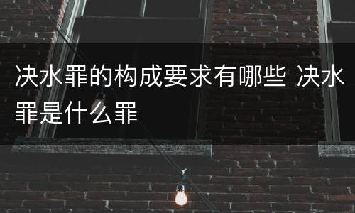 决水罪的构成要求有哪些 决水罪是什么罪