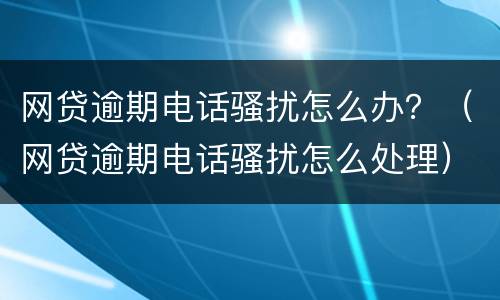 网贷逾期电话骚扰怎么办？（网贷逾期电话骚扰怎么处理）