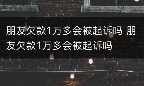 朋友欠款1万多会被起诉吗 朋友欠款1万多会被起诉吗