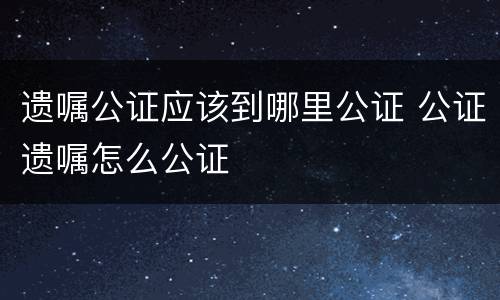 遗嘱公证应该到哪里公证 公证遗嘱怎么公证
