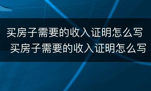 买房子需要的收入证明怎么写 买房子需要的收入证明怎么写才有效